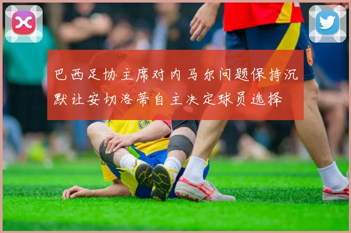 巴西足协主席对内马尔问题保持沉默让安切洛蒂自主决定球员选择