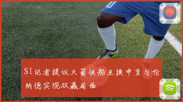 SI记者提议火箭快船互换申京与伦纳德实现双赢局面