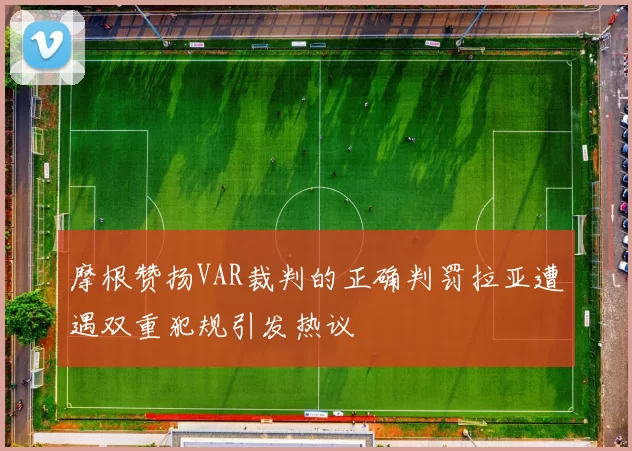 摩根赞扬VAR裁判的正确判罚拉亚遭遇双重犯规引发热议