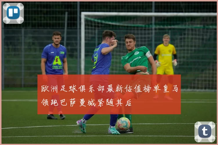 欧洲足球俱乐部最新估值榜单皇马领跑巴萨曼城紧随其后