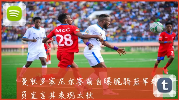 曼联罗塞尼尔赛前自曝脆弱蓝军球员直言其表现太软