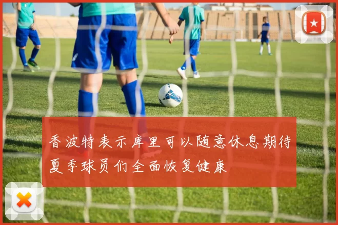 香波特表示库里可以随意休息期待夏季球员们全面恢复健康