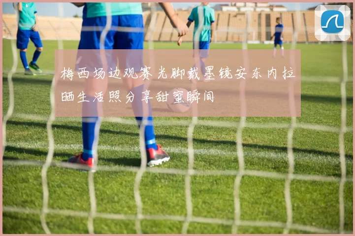 梅西场边观赛光脚戴墨镜安东内拉晒生活照分享甜蜜瞬间