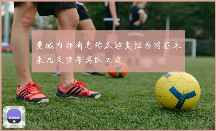曼城内部消息称瓜迪奥拉或将在未来几天宣布离队决定