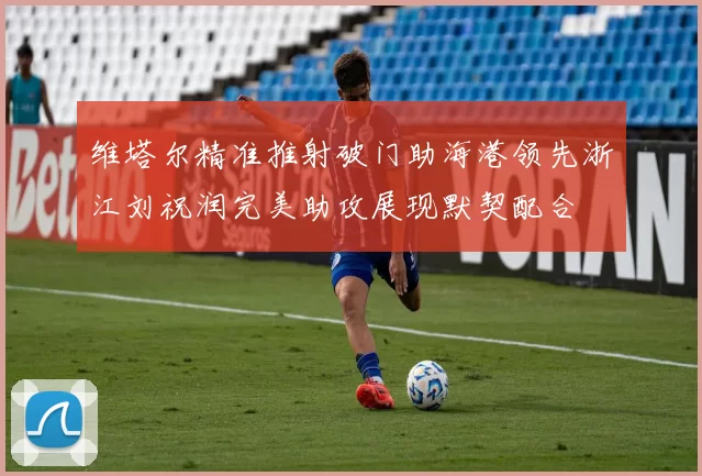 维塔尔精准推射破门助海港领先浙江刘祝润完美助攻展现默契配合