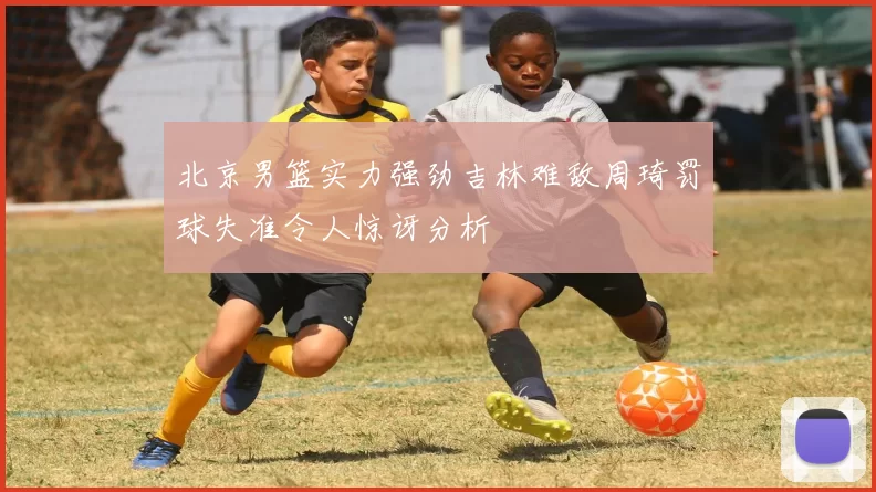 北京男篮实力强劲吉林难敌周琦罚球失准令人惊讶分析