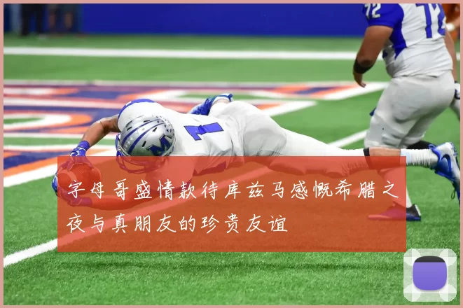 字母哥盛情款待库兹马感慨希腊之夜与真朋友的珍贵友谊
