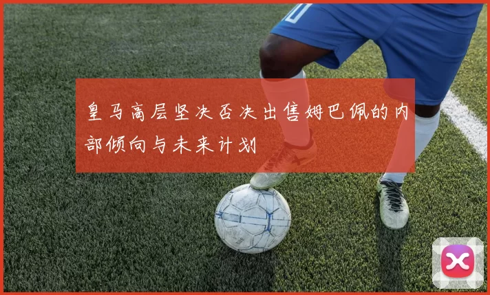 皇马高层坚决否决出售姆巴佩的内部倾向与未来计划