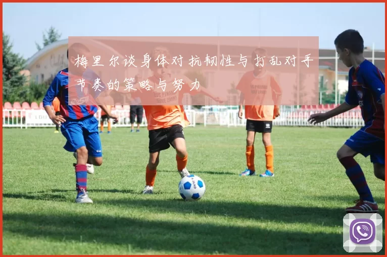梅里尔谈身体对抗韧性与打乱对手节奏的策略与努力
