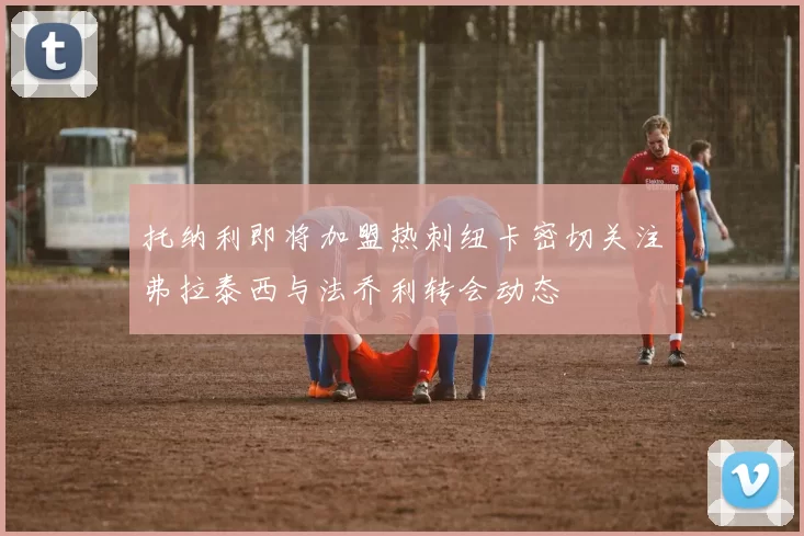 托纳利即将加盟热刺纽卡密切关注弗拉泰西与法乔利转会动态